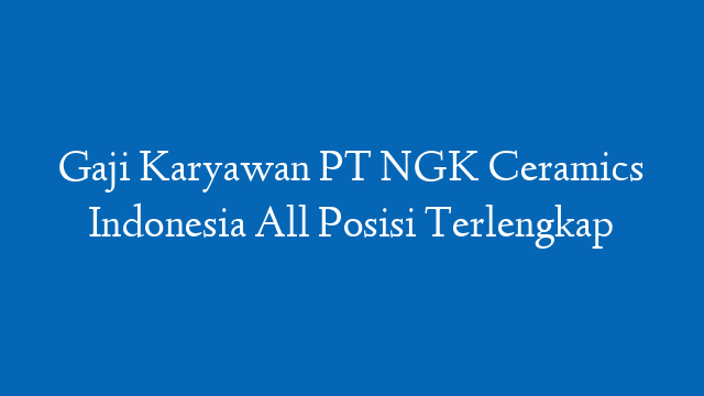 Gaji Karyawan PT NGK Ceramics Indonesia All Posisi Terlengkap