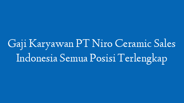 Gaji Karyawan PT Niro Ceramic Sales Indonesia Semua Posisi Terlengkap