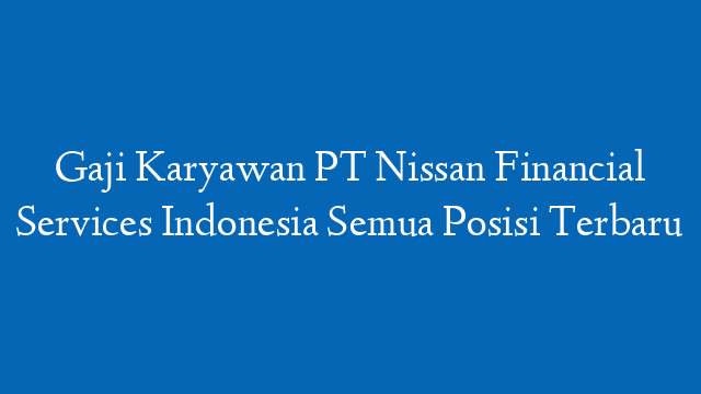 Gaji Karyawan PT Nissan Financial Services Indonesia Semua Posisi Terbaru