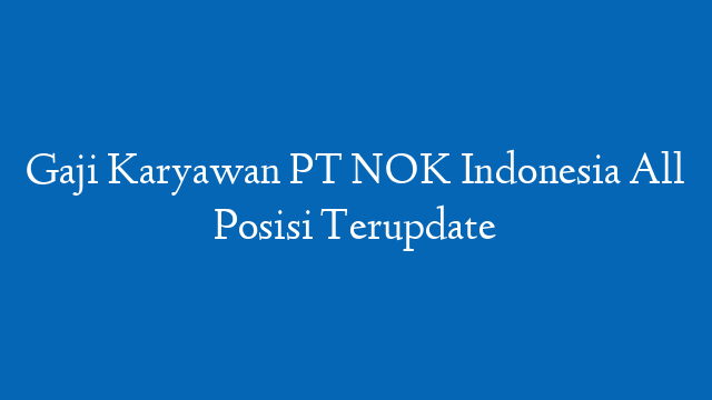Gaji Karyawan PT NOK Indonesia All Posisi Terupdate