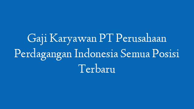 Gaji Karyawan PT Perusahaan Perdagangan Indonesia Semua Posisi Terbaru