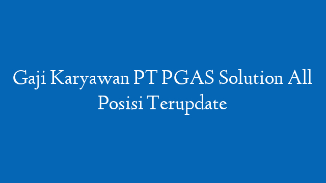 Gaji Karyawan PT PGAS Solution All Posisi Terupdate