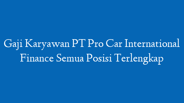 Gaji Karyawan PT Pro Car International Finance Semua Posisi Terlengkap