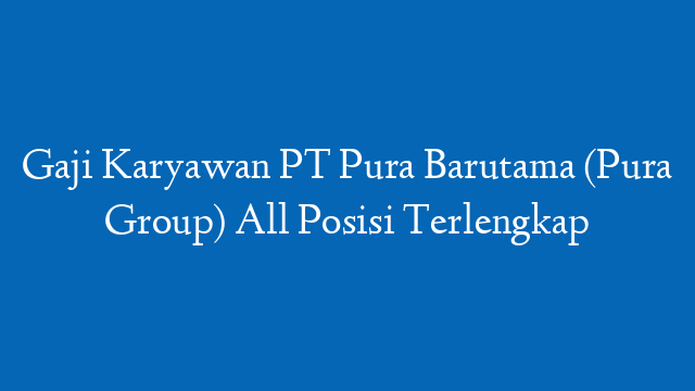 Gaji Karyawan PT Pura Barutama (Pura Group) All Posisi Terlengkap