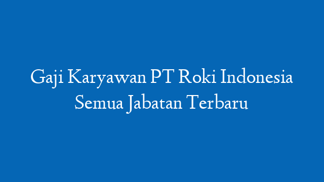 Gaji Karyawan PT Roki Indonesia Semua Jabatan Terbaru