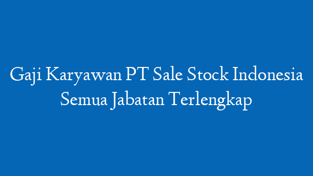 Gaji Karyawan PT Sale Stock Indonesia Semua Jabatan Terlengkap