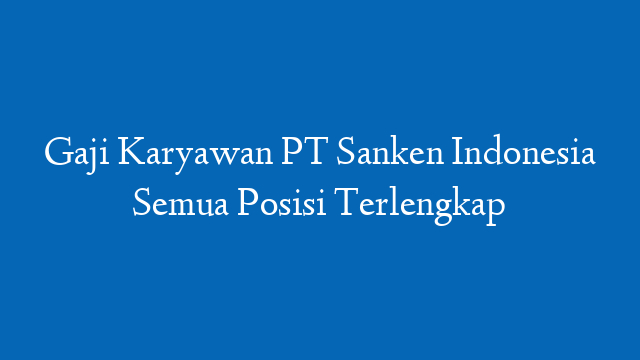 Gaji Karyawan PT Sanken Indonesia Semua Posisi Terlengkap