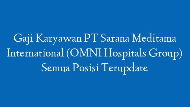 Gaji Karyawan PT Sarana Meditama International (OMNI Hospitals Group) Semua Posisi Terupdate