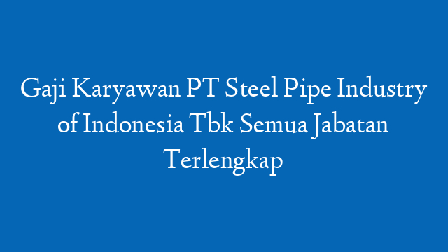 Gaji Karyawan PT Steel Pipe Industry of Indonesia Tbk Semua Jabatan Terlengkap