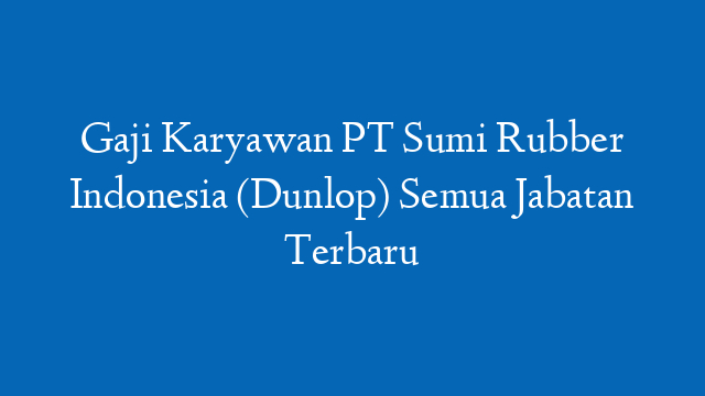 Gaji Karyawan PT Sumi Rubber Indonesia (Dunlop) Semua Jabatan Terbaru