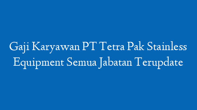 Gaji Karyawan PT Tetra Pak Stainless Equipment Semua Jabatan Terupdate