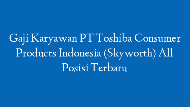 Gaji Karyawan PT Toshiba Consumer Products Indonesia (Skyworth) All Posisi Terbaru