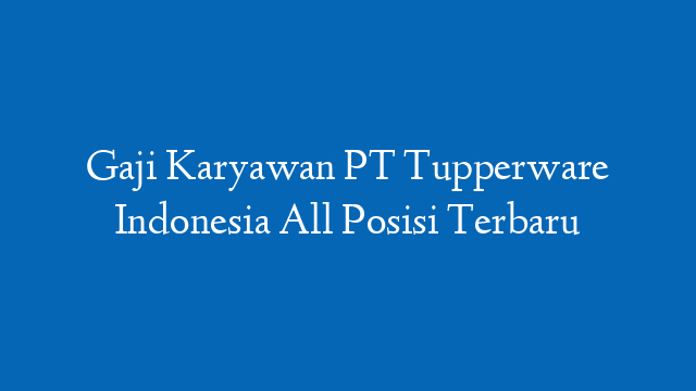 Gaji Karyawan PT Tupperware Indonesia All Posisi Terbaru
