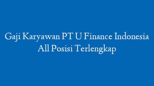 Gaji Karyawan PT U Finance Indonesia All Posisi Terlengkap