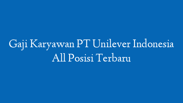 Gaji Karyawan PT Unilever Indonesia All Posisi Terbaru