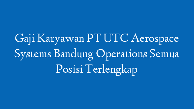 Gaji Karyawan PT UTC Aerospace Systems Bandung Operations Semua Posisi Terlengkap