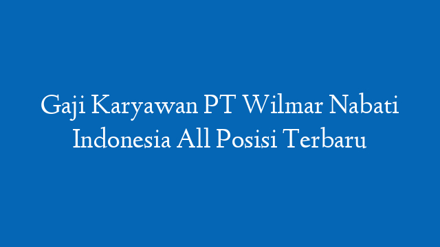Gaji Karyawan PT Wilmar Nabati Indonesia All Posisi Terbaru