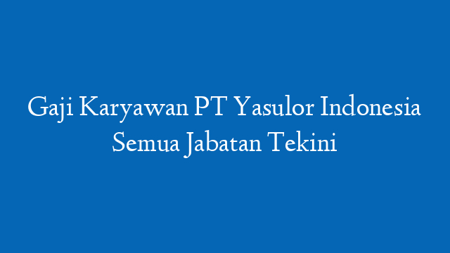 Gaji Karyawan PT Yasulor Indonesia Semua Jabatan Tekini