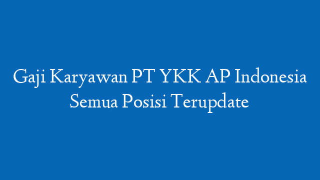 Gaji Karyawan PT YKK AP Indonesia Semua Posisi Terupdate