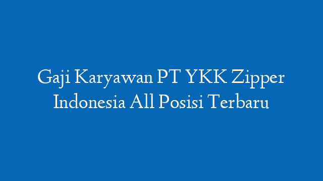 Gaji Karyawan PT YKK Zipper Indonesia All Posisi Terbaru