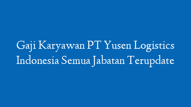 Gaji Karyawan PT Yusen Logistics Indonesia Semua Jabatan Terupdate