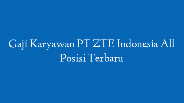 Gaji Karyawan PT ZTE Indonesia All Posisi Terbaru