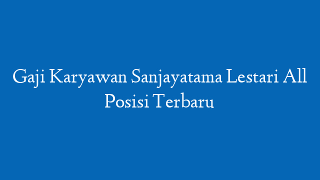 Gaji Karyawan Sanjayatama Lestari All Posisi Terbaru