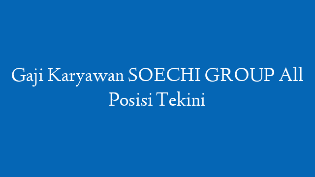 Gaji Karyawan SOECHI GROUP All Posisi Tekini