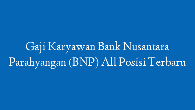 Gaji Karyawan Bank Nusantara Parahyangan (BNP) All Posisi Terbaru