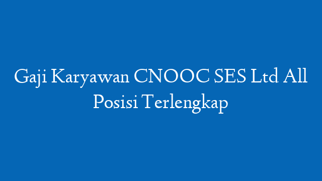 Gaji Karyawan CNOOC SES Ltd All Posisi Terlengkap