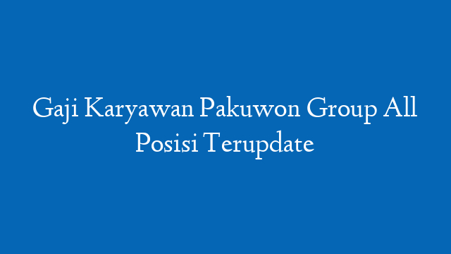 Gaji Karyawan Pakuwon Group All Posisi Terupdate