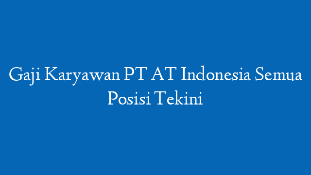 Gaji Karyawan PT AT Indonesia Semua Posisi Tekini