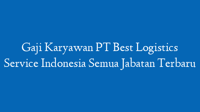 Gaji Karyawan PT Best Logistics Service Indonesia Semua Jabatan Terbaru