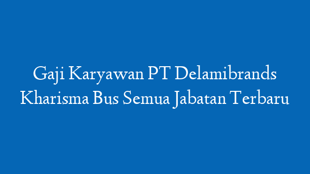 Gaji Karyawan PT Delamibrands Kharisma Bus Semua Jabatan Terbaru