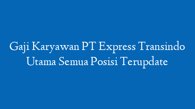 Gaji Karyawan PT Express Transindo Utama Semua Posisi Terupdate