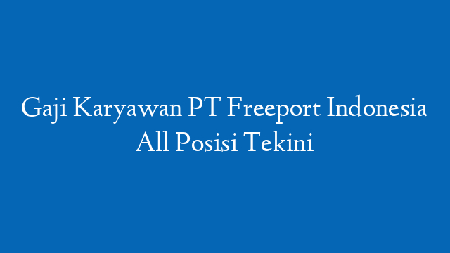 Gaji Karyawan PT Freeport Indonesia All Posisi Tekini