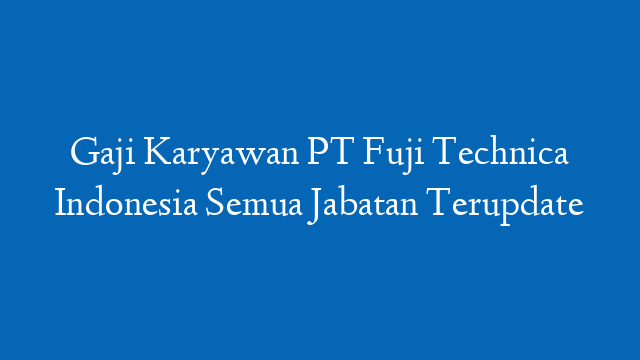 Gaji Karyawan PT Fuji Technica Indonesia Semua Jabatan Terupdate