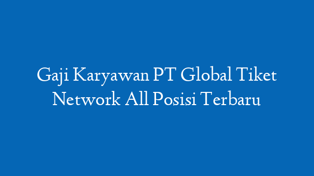 Gaji Karyawan PT Global Tiket Network All Posisi Terbaru