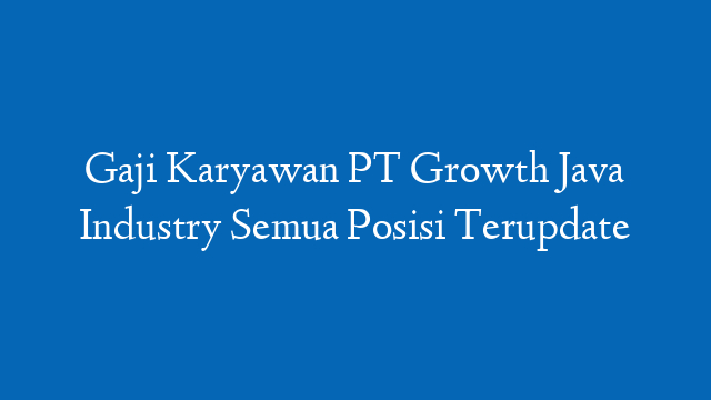 Gaji Karyawan PT Growth Java Industry Semua Posisi Terupdate