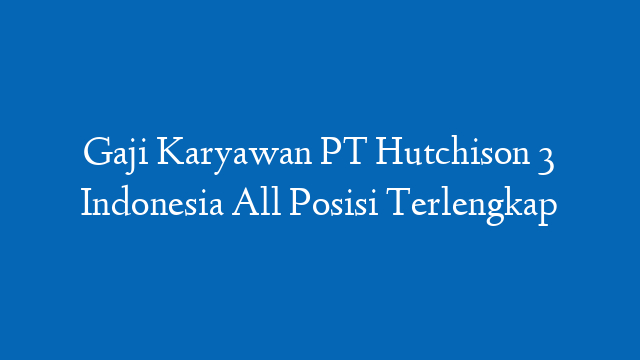 Gaji Karyawan PT Hutchison 3 Indonesia All Posisi Terlengkap