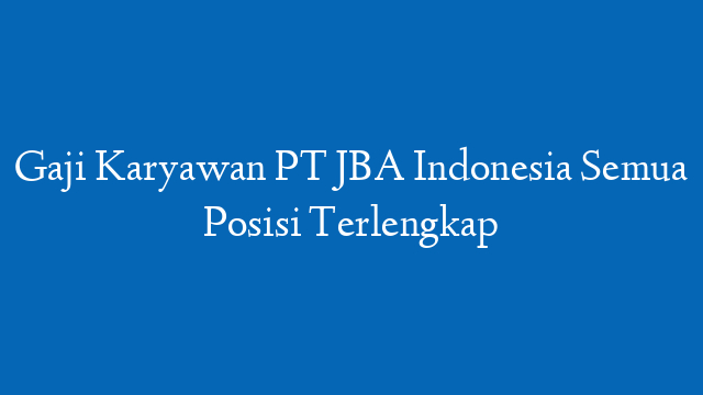 Gaji Karyawan PT JBA Indonesia Semua Posisi Terlengkap