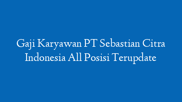 Gaji Karyawan PT Sebastian Citra Indonesia All Posisi Terupdate