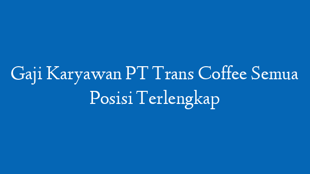 Gaji Karyawan PT Trans Coffee Semua Posisi Terlengkap