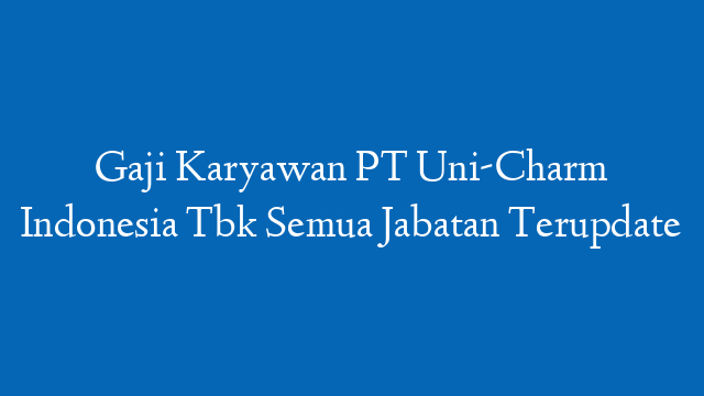 Gaji Karyawan PT Uni-Charm Indonesia Tbk Semua Jabatan Terupdate