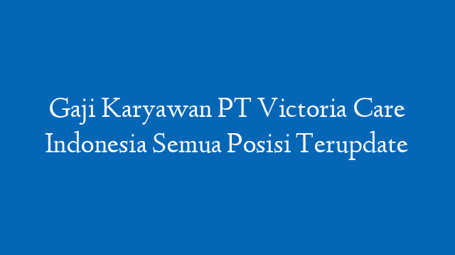 Gaji Karyawan PT Victoria Care Indonesia Semua Posisi Terupdate