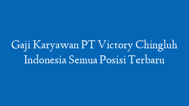 Gaji Karyawan PT Victory Chingluh Indonesia Semua Posisi Terbaru