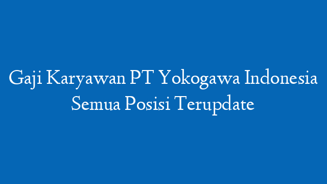 Gaji Karyawan PT Yokogawa Indonesia Semua Posisi Terupdate
