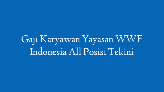 Gaji Karyawan Yayasan WWF Indonesia All Posisi Tekini